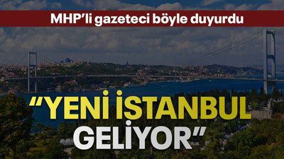 MHP’li gazeteci böyle duyurdu “Yeni İstanbul geliyor”